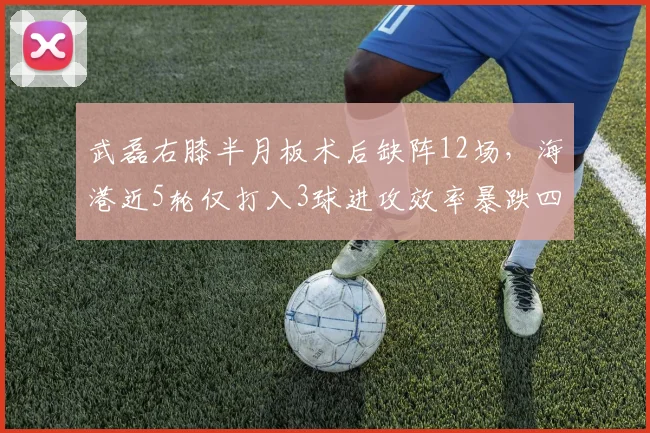 武磊右膝半月板术后缺阵12场,海港近5轮仅打入3球进攻效率暴跌四成