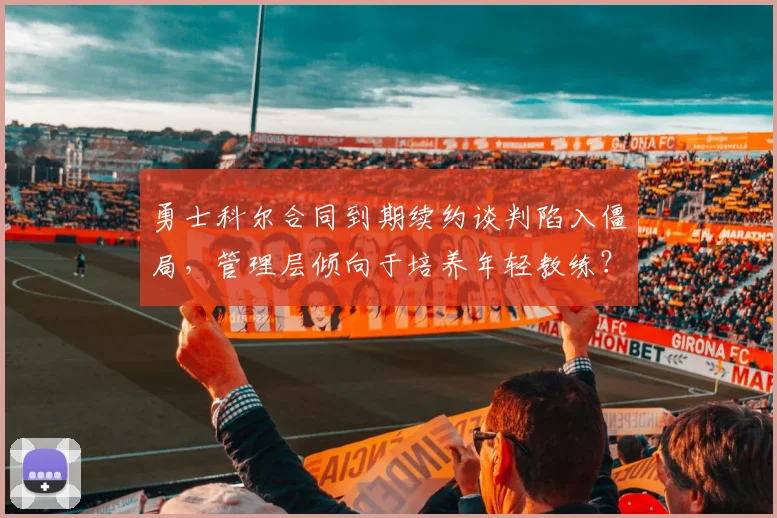 勇士科尔合同到期续约谈判陷入僵局,管理层倾向于培养年轻教练?