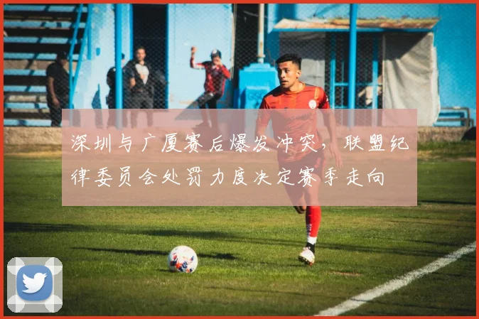 深圳与广厦赛后爆发冲突,联盟纪律委员会处罚力度决定赛季走向