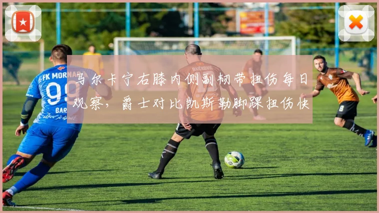 马尔卡宁右膝内侧副韧带扭伤每日观察,爵士对比凯斯勒脚踝扭伤快速复出凸显内线差异